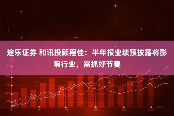 途乐证券 和讯投顾程佳：半年报业绩预披露将影响行业，需抓好节奏