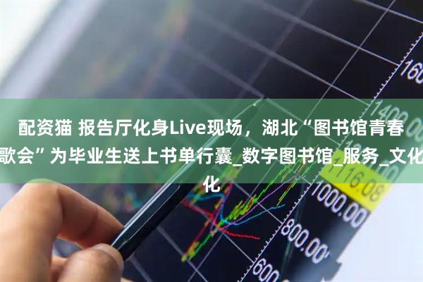配资猫 报告厅化身Live现场，湖北“图书馆青春歌会”为毕业生送上书单行囊_数字图书馆_服务_文化