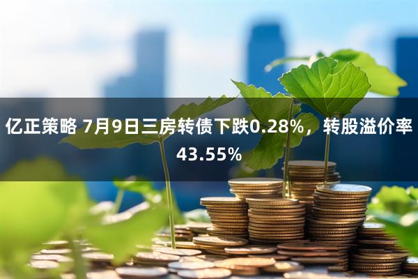 亿正策略 7月9日三房转债下跌0.28%，转股溢价率43.55%