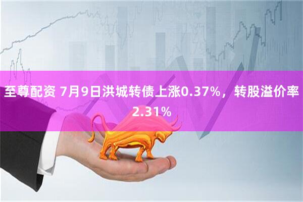 至尊配资 7月9日洪城转债上涨0.37%，转股溢价率2.31%