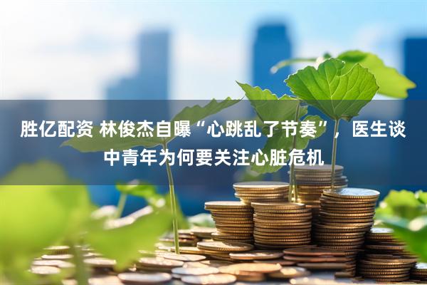 胜亿配资 林俊杰自曝“心跳乱了节奏”，医生谈中青年为何要关注心脏危机