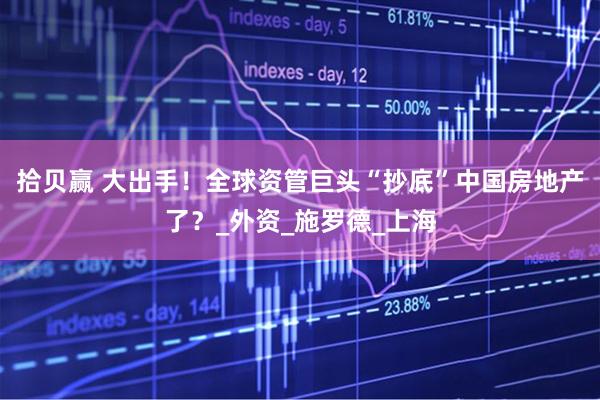 拾贝赢 大出手！全球资管巨头“抄底”中国房地产了？_外资_施罗德_上海