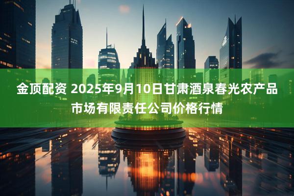 金顶配资 2025年9月10日甘肃酒泉春光农产品市场有限责任公司价格行情
