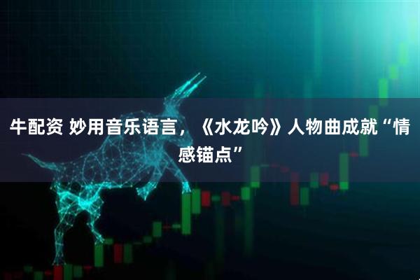 牛配资 妙用音乐语言，《水龙吟》人物曲成就“情感锚点”