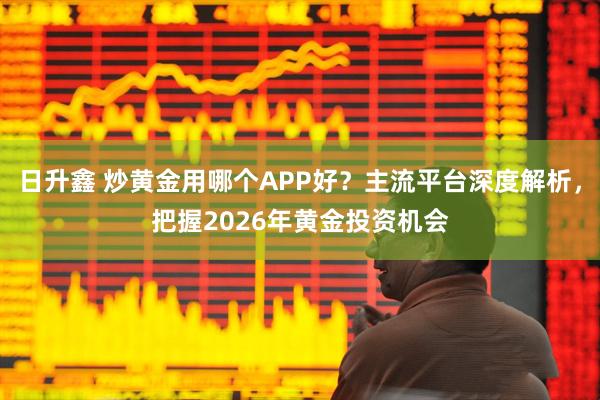 日升鑫 炒黄金用哪个APP好？主流平台深度解析，把握2026年黄金投资机会