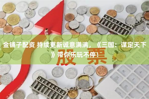 金铺子配资 持续更新诚意满满，《三国：谋定天下》带你乐玩不停！